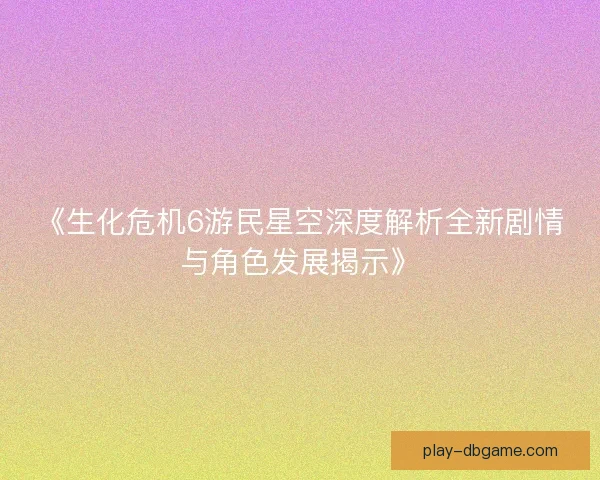 《生化危机6游民星空深度解析全新剧情与角色发展揭示》