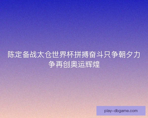 陈定备战太仓世界杯拼搏奋斗只争朝夕力争再创奥运辉煌