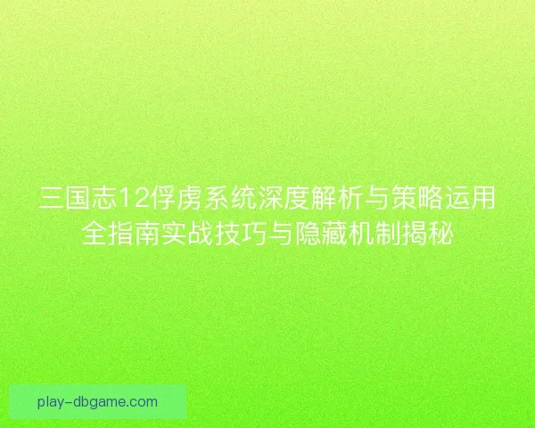 三国志12俘虏系统深度解析与策略运用全指南实战技巧与隐藏机制揭秘