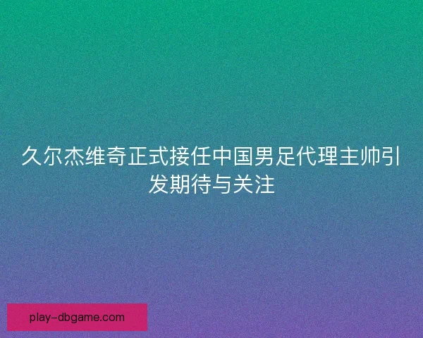 久尔杰维奇正式接任中国男足代理主帅引发期待与关注
