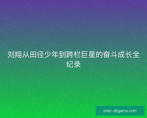 刘翔从田径少年到跨栏巨星的奋斗成长全纪录