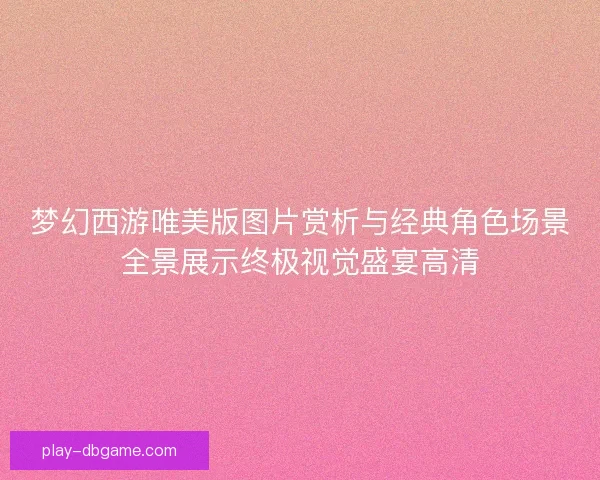 梦幻西游唯美版图片赏析与经典角色场景全景展示终极视觉盛宴高清