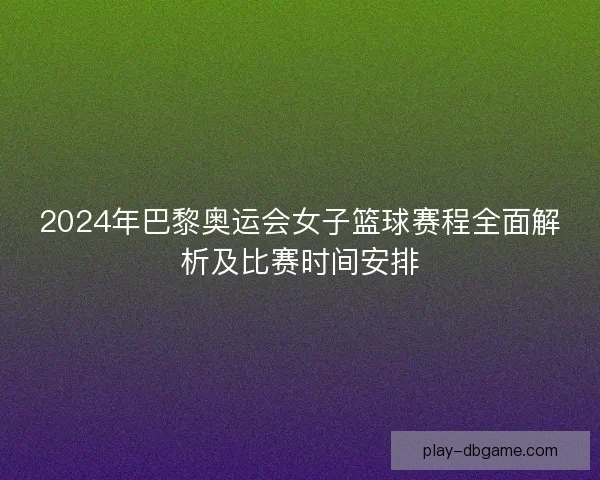 2024年巴黎奥运会女子篮球赛程全面解析及比赛时间安排