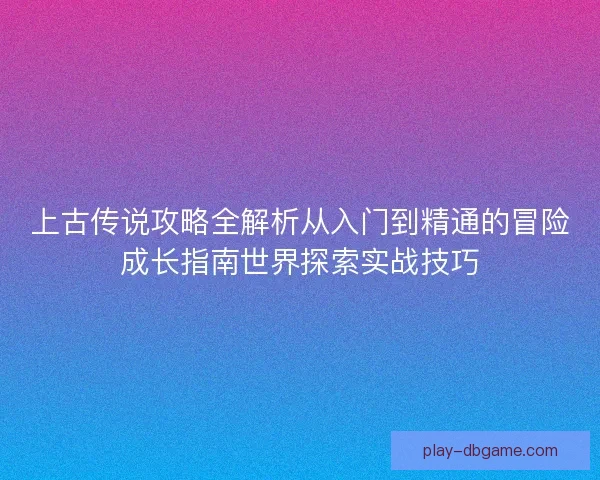 上古传说攻略全解析从入门到精通的冒险成长指南世界探索实战技巧