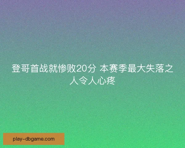 登哥首战就惨败20分 本赛季最大失落之人令人心疼