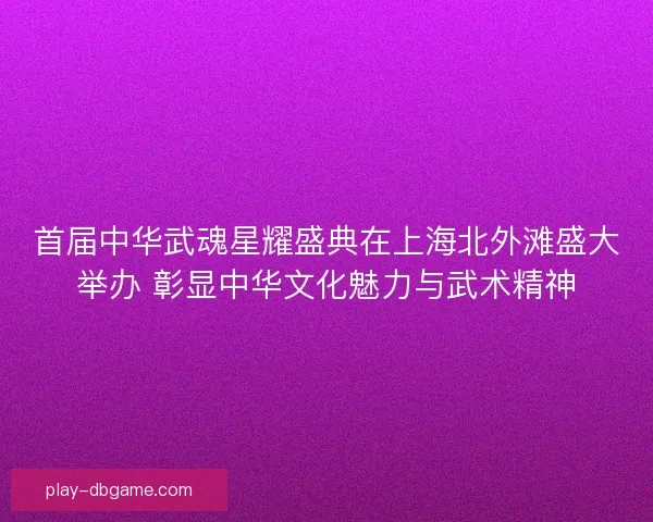 首届中华武魂星耀盛典在上海北外滩盛大举办 彰显中华文化魅力与武术精神