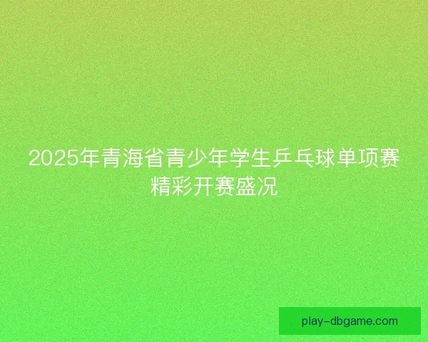 2025年青海省青少年学生乒乓球单项赛精彩开赛盛况