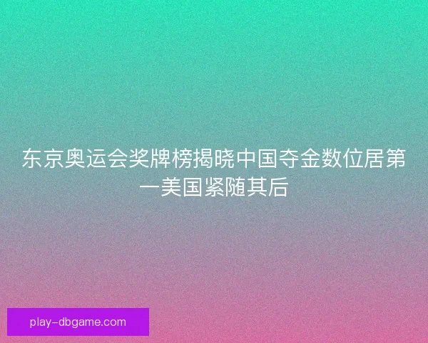 东京奥运会奖牌榜揭晓中国夺金数位居第一美国紧随其后