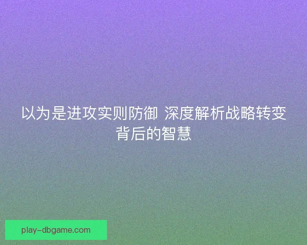 以为是进攻实则防御 深度解析战略转变背后的智慧