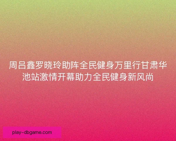 周吕鑫罗晓玲助阵全民健身万里行甘肃华池站激情开幕助力全民健身新风尚