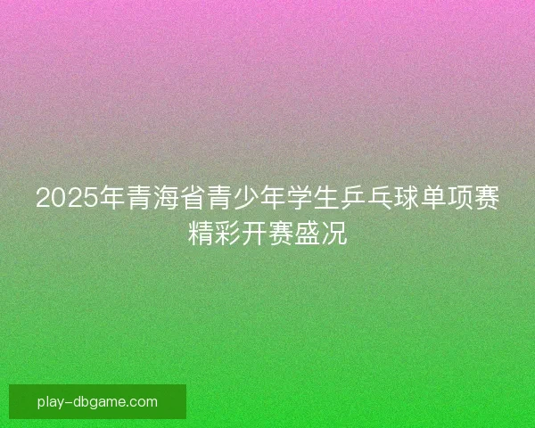 2025年青海省青少年学生乒乓球单项赛精彩开赛盛况