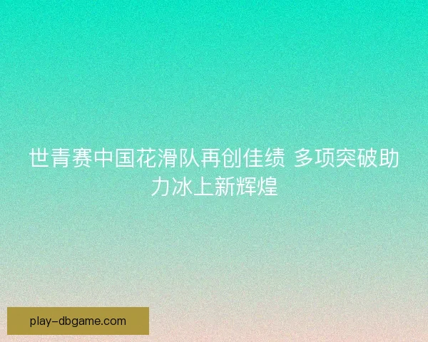世青赛中国花滑队再创佳绩 多项突破助力冰上新辉煌